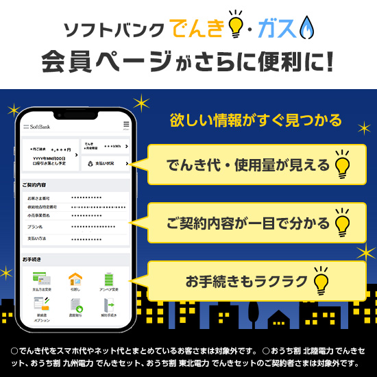 ソフトバンクでんき・ガス 会員ページがさらに便利に！ 欲しい情報がすぐ見つかる でんき代・使用量が見える ご契約内容が一目で分かる お手続きもラクラク