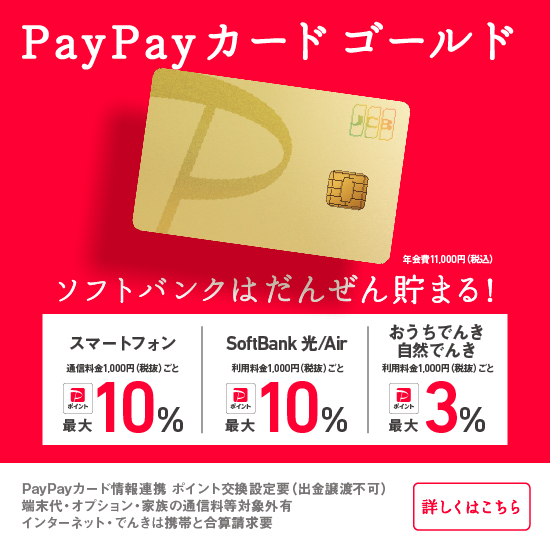 PayPayカード ゴールド 年会費11,000円（税込） ソフトバンクはだんぜん貯まる！スマートフォン 通信料金1,000円（税抜）ごと PayPayポイント最大10％ SoftBank 光/Air 利用料金1,000円（税抜）ごと PayPayポイント最大10％ おうちでんき 自然でんき 利用料金1,000円（税抜）ごと PayPayポイント最大3％ PayPayカード情報連携 ポイント交換設定要（出金・譲渡不可）端末代・オプション・家族の通信料等対象外有インターネット・でんきは携帯と合算請求要 詳しくはこちら
