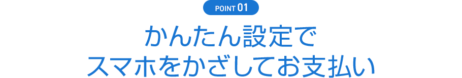 POINT01 かんたん設定でスマホをかざしてお支払い