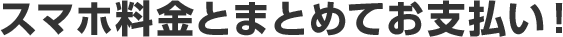 スマホ料金とまとめてお支払い！ 