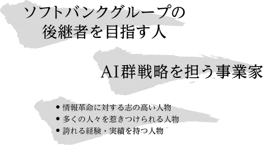 ソフトバンクグループの後継者を目指す人 AI群戦略を担う事業家 情報革命に対する志の高い人物 多くの人々を惹きつけられる人物 誇れる経験・実績を持つ人物