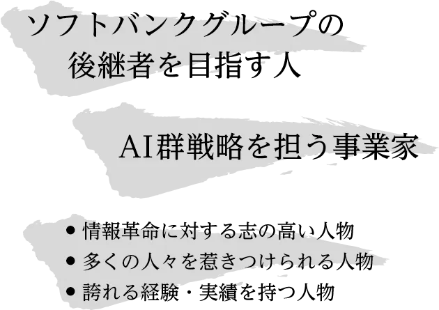 ソフトバンクグループの後継者を目指す人 AI群戦略を担う事業家 情報革命に対する志の高い人物 多くの人々を惹きつけられる人物 誇れる経験・実績を持つ人物
