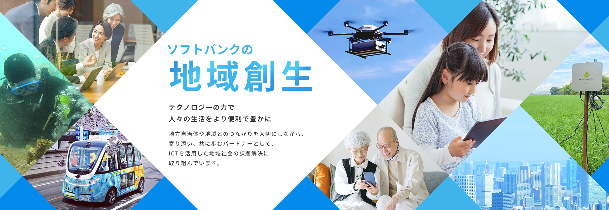 ソフトバンクの地域創生（地方創生） テクノロジーの力で人々の生活をより便利で豊かに 地方自治体や地域とのつながりを大切にしながら、寄り添い、共に歩むパートナーとして、ICTを活用した地域社会の課題解決に取り組んでいます。