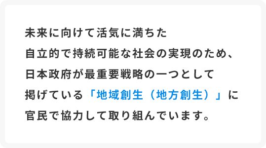 未来に向けて活気に満ちた自立的で持続可能な社会の実現のため、日本政府が最重要戦略の一つとして掲げている「地域創生（地方創生）」に官民で協力して取り組んでいます。