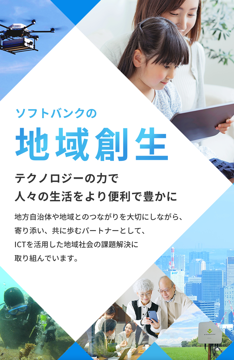 ソフトバンクの地域創生（地方創生） テクノロジーの力で人々の生活をより便利で豊かに 地方自治体や地域とのつながりを大切にしながら、寄り添い、共に歩むパートナーとして、ICTを活用した地域社会の課題解決に取り組んでいます。