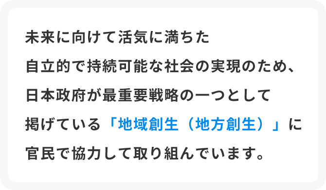 未来に向けて活気に満ちた自立的で持続可能な社会の実現のため、日本政府が最重要戦略の一つとして掲げている「地域創生（地方創生）」に官民で協力して取り組んでいます。