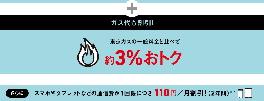 ガス代も割引！ 東京ガス 一般料金と比べて約3%おトク！ ※1　さらに　スマホやタブレットなどの通信費が1回線につき110円／月割引!（2年間）※2