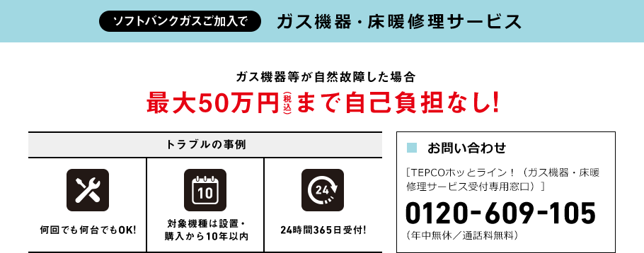 ソフトバンクガスご加入で ガス機器・床暖修理サービス ガス機器等が自然故障した場合 最大50万円（税込）まで自己負担なし! トラブルの事例 何回でも 何台でもOK! 対象機種は設置・購入から10年以内 24時間365日受付! ■お問い合わせ ［TEPCOホッとライン！（ガス機器・床暖修理サービス受付専用窓口）］
 0120-609-105 （年中無休／通話料無料）