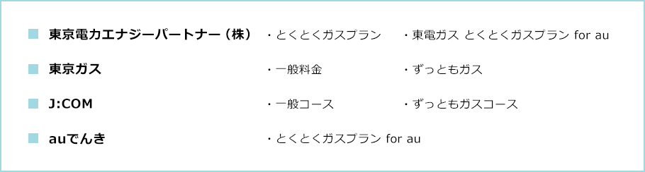 ■東京電力エナジーパートナー（株） ・とくとくガスプラン ・東電ガス とくとくガスプラン for au ■東京ガス ・一般料金 ・ずっともガス ■J:COM ・一般コース ・ずっともコース ■auでんき ・とくとくガスプラン for au