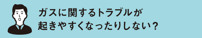 ガスに関するトラブルが 起きやすくなったりしない？
