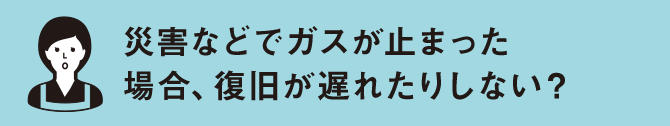 災害などでガスが止まった 場合、復旧が遅れたりしない？