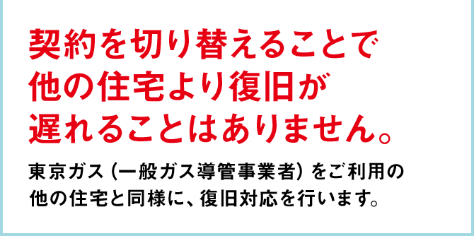 契約を切り替えることで 他の住宅より復旧が 遅れることはありません。東京ガス（一般ガス導管事業者）をご利用の 他の住宅と同様に、復旧対応を行います。