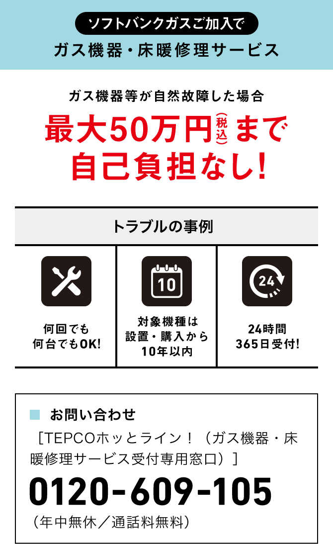ソフトバンクガスご加入で ガス機器・床暖修理サービス ガス機器等が自然故障した場合 最大50万円（税込）まで自己負担なし! トラブルの事例 何回でも 何台でもOK! 対象機種は設置・購入から10年以内 24時間365日受付! ■お問い合わせ ［TEPCOホッとライン！（ガス機器・床暖修理サービス受付専用窓口）］
 0120-609-105 （年中無休／通話料無料）
