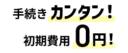 手続きカンタン！初期費用0円！