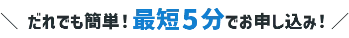 だれでも簡単 最短5分でお申し込み！