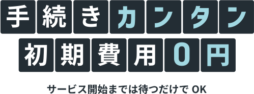 手続きカンタン 初期費用0円 サービス開始までは待つだけでOK