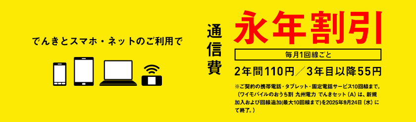 でんきとスマホ・ネットのご利用で通信費　毎月1回線ごと　永年割引　2年間110円／3年目以降55円　※ご契約の携帯電話・タブレット・固定電話サービス10回線まで。（ワイモバイルのおうち割 九州電力 でんきセット（A）は、新規加入および回線追加(最大10回線まで)を2025年9月24日（水）にて終了。）