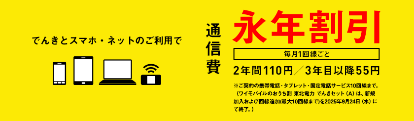 でんきとスマホ・ネットのご利用で通信費　毎月1回線ごと　永年割引　2年間110円／3年目以降55円　※ご契約の携帯電話・タブレット・固定電話サービス10回線まで。（ワイモバイルのおうち割 東北電力 でんきセット（A）は、新規加入および回線追加(最大10回線まで)を2025年9月24日（水）にて終了。）