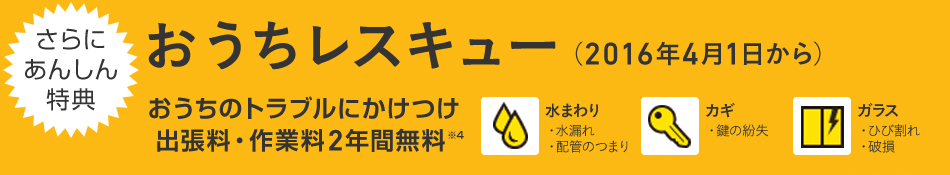 さらにあんしん特典 おうちレスキュー（2016年4月1日から） おうちのトラブルにかけつけ 出張料・作業料2年間無料※4 水まわり・水漏れ・配管のつまり カギ・鍵の紛失 ガラス・ひび割れ・破損
