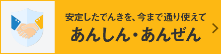 安定したでんきを、今まで通り使えてあんしん・あんぜん
