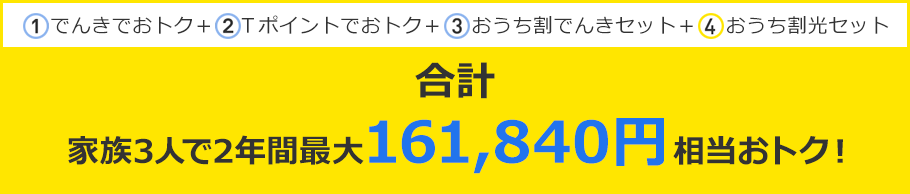 ①でんきでおトク＋②Ｔポイントでおトク＋③おうち割でんきセット＋④おうち割光セット 合計 家族3人で2年間最大161,840円相当おトク!