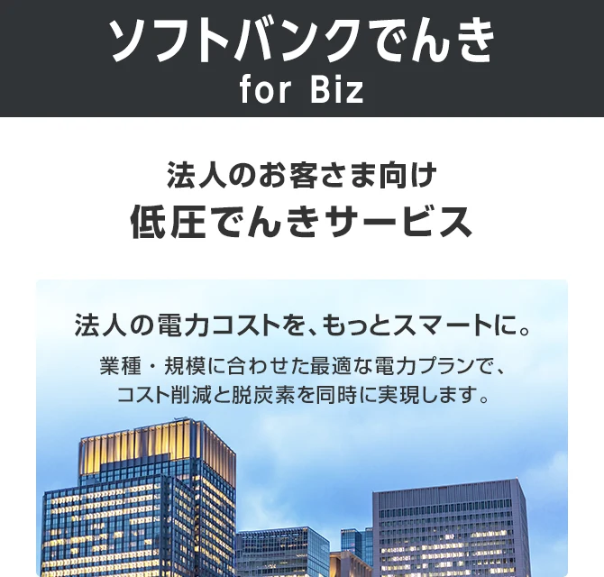 ソフトバンクでんき for Biz 法人のお客さま向け低圧でんきサービス 飲食店や商店、事業所などのさまざまなお客さまに、お得で安心な電気をお届けします。脱炭素の取り組みをご支援する環境オプションもご用意しています。