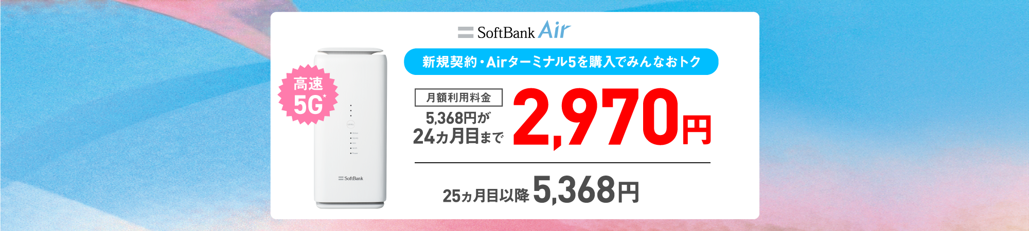 SoftBank Air 新規契約・Airターミナル5を購入でみんなおトク 月額利用料金5,368円が24ヵ月目まで2,970円 25ヵ月目以降5,368円