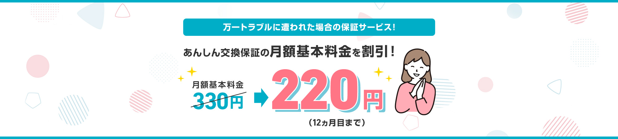 万一トラブルに遭われた場合の保証サービス！ あんしん交換保証の月額基本料金を割引！月額基本料金330円220円（12カ月目まで）