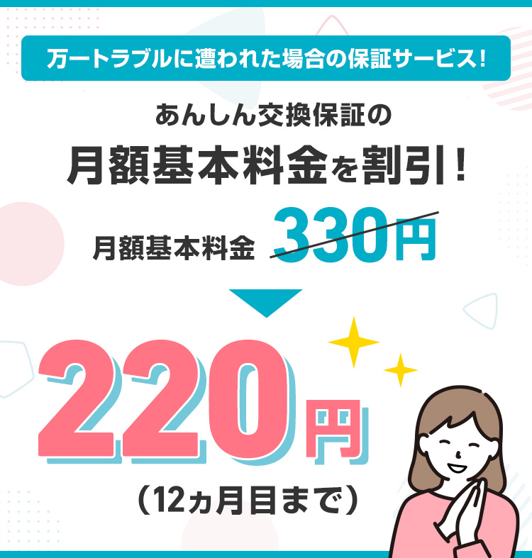 万一トラブルに遭われた場合の保証サービス！ あんしん交換保証の月額基本料金を割引！月額基本料金330円220円（12カ月目まで）