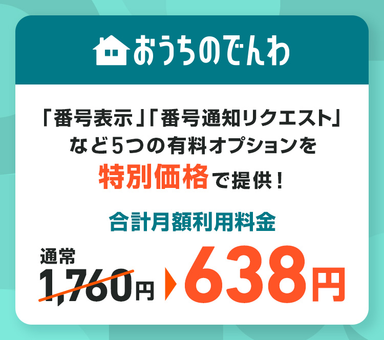 おうちのでんわ 「番号表示」「番号通知リクエスト」など5つの有料オプションを特別価格で提供！ 合計月額利用料金 通常1,760円 > 638円