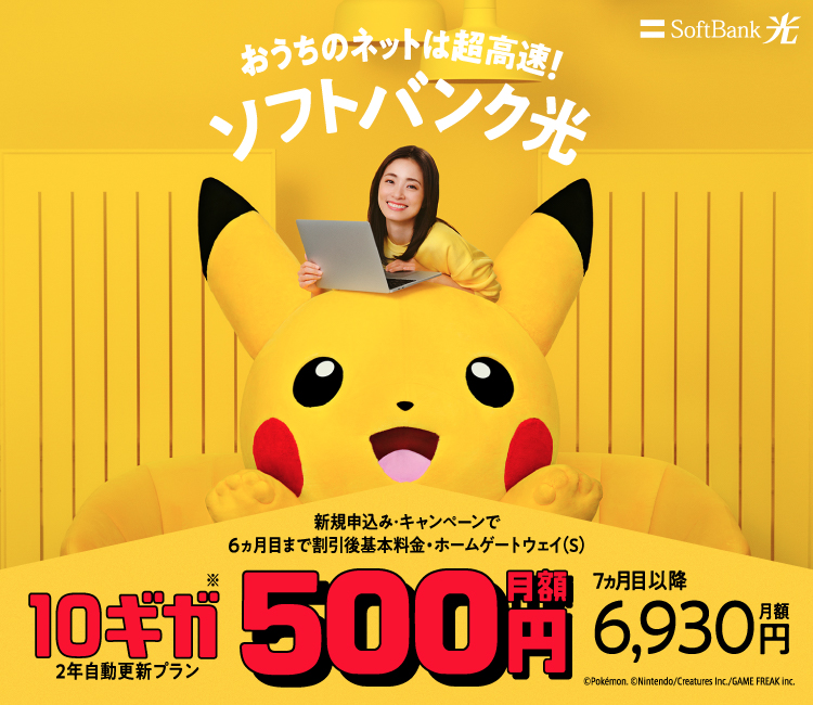 おうちのネットは超高速!ソフトバンク光 新規申込み・キャンペーンで6ヵ月目まで割引後基本料金・ホームゲートウェイ(S) 10ギガ※ 2年自動更新プラン 月額500円 7ヵ月目以降月額6,930円 &copy;Pokémon. &copy;Nintendo/Creatures Inc./GAME FREAK inc.