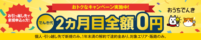 おうちでんき おトクなキャンペーン実施中！ お引っ越し先で新規申込の方 でんき代2ヵ月目全額0円 個人・引っ越し先で新規のみ。1年未満の解約で違約金あり。対象エリア・販路のみ。