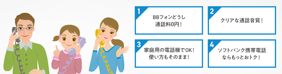 1 BBフォンどうし通話料0円！ 2 クリアな通話音質！ 3 家庭用の電話機でOK！使い方もそのまま！ 4 ソフトバンク携帯電話ならもっとおトク！