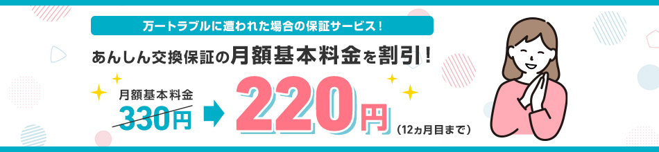万一トラブルに遭われた場合の保証サービス！ あんしん交換保証の月額基本料金を割引！月額基本料金330円220円（12カ月目まで）