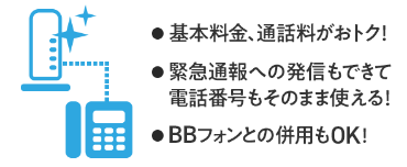 ・基本料金、通話料がおトク！・緊急通話への発信もできて電話番号もそのまま使える！・BBフォンとの併用もOK！