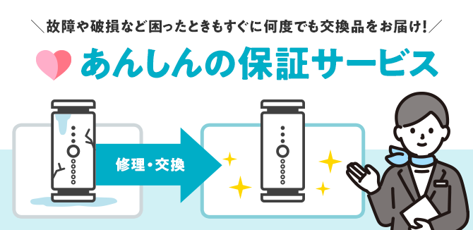 故障や破損など困ったときもすぐに何度でも交換品をお届け！あんしんの保証サービス