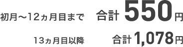 初月～12ヵ月目まで 合計550円 13ヵ月目以降 合計1,078円