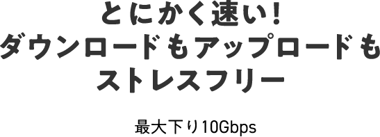 とにかく速い！ダウンロードもアップロードもストレスフリー 最大下り10Gbps