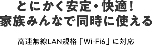 とにかく安定・快適！
家族みんなで同時に使える 高速無線LAN規格「Wi-Fi6」に対応