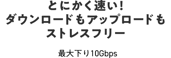 とにかく速い！ダウンロードもアップロードもストレスフリー 最大下り10Gbps