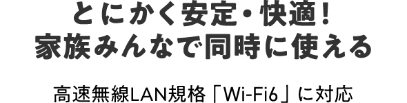 とにかく安定・快適！
家族みんなで同時に使える 高速無線LAN規格「Wi-Fi6」に対応