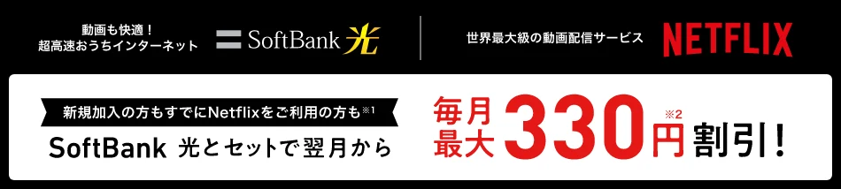 動画も快適！超高速おうちインターネットSoftBank 光 世界最大級の動画配信サービスNETFLIX 新規加入の方もすでにNetflixをご利用の方も※1 SoftBank 光とセットで翌月から毎月最大330円※2割引