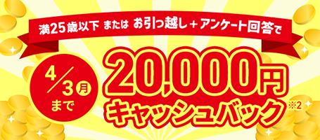 満25歳以下またはお引っ越し＋アンケート回答で 4/3（月）まで 20,000円キャッシュバック※2