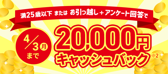 満25歳以下またはお引っ越し＋アンケート回答で 4/3（月）まで 20,000円キャッシュバック※2