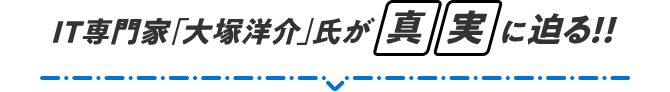 IT専門家「大塚洋介」氏が真実に迫る!!