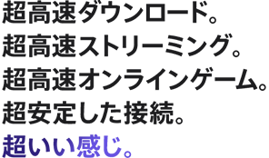 超高速ダウンロード。超高速ストリーミング。超高速オンラインゲーム。超安定した接続。超いい感じ。