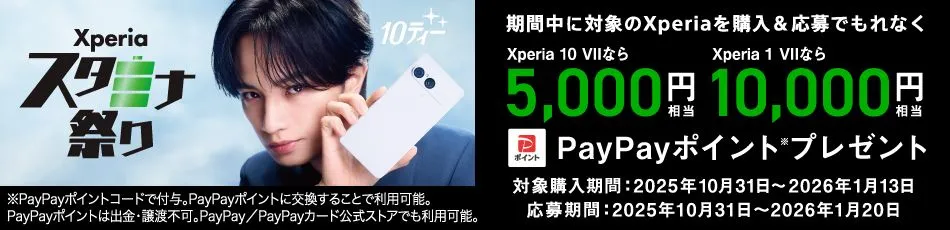 Xperiaスタミナ祭り 10ティー 期間中に対象のXperiaを購入＆応募でもれなく Xperia 10 VIIなら5,000円相当 Xperia 1 VIIなら10,000円相当 PayPayポイント※プレゼント 対象購入期間：2025年10月31日〜2026年1月13日 応募期間：2025年10月31日〜2026年1月20日 ※PayPayポイントコードで付与。PayPayポイントに交換することで利用可能。PayPayは出金・譲渡不可。PayPay／PayPayカード公式ストアでも利用可能。
