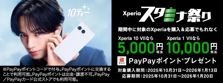 Xperiaスタミナ祭り 10ティー 期間中に対象のXperiaを購入＆応募でもれなく Xperia 10 VIIなら5,000円相当 Xperia 1 VIIなら10,000円相当 PayPayポイント※プレゼント 対象購入期間：2025年10月31日〜2026年1月13日 応募期間：2025年10月31日〜2026年1月20日 ※PayPayポイントコードで付与。PayPayポイントに交換することで利用可能。PayPayは出金・譲渡不可。PayPay／PayPayカード公式ストアでも利用可能。