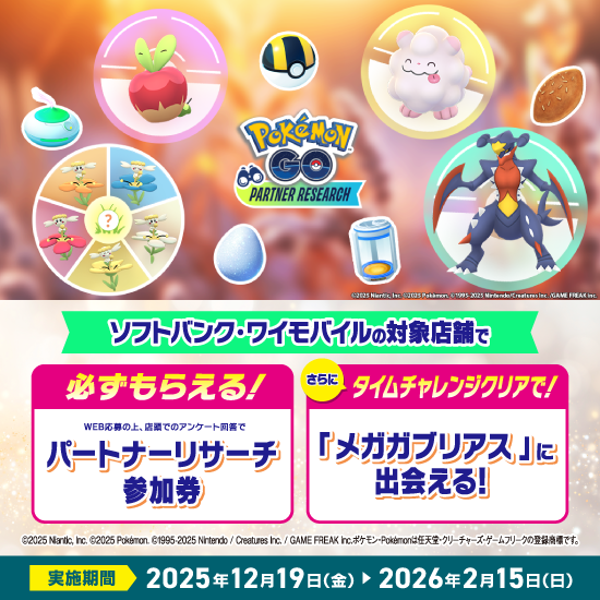 『Pokémon GO』パートナーリサーチ ソフトバンク・ワイモバイルの対象店舗で 必ずもらえる！ さらにタイムチャレンジクリアで！ WEB応募の上、店頭でのアンケート回番でパートナーリサーチ参加券 「メガガブリアス」に出会える！ ©2025 Niantic, Inc. ©2025 Pokémon. ©1995-2025 Nintendo/Creatures Inc. /GAME FREAK inc. ポケモン・Pokémonは任天堂・クリーチャーズ・ゲームフリークの登録商標です。 実施期間 2025年12月19日（金） 2026年2月15日（日）