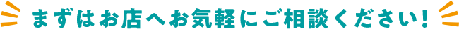 まずはお店へ お気軽にご相談ください！